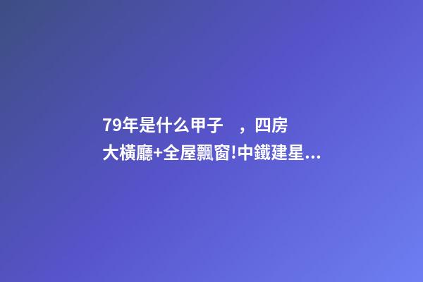 79年是什么甲子，四房大橫廳+全屋飄窗!中鐵建星樾湖濱兩種戶型提前曝光